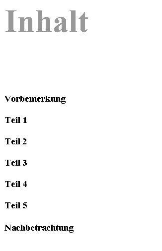 Textfeld: Inhalt






Vorbemerkung

Teil 1

Teil 2

Teil 3

Teil 4

Teil 5

Nachbetrachtung

