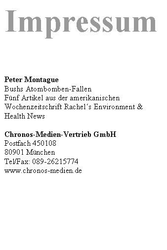 Textfeld: Impressum




Peter Montague
Bushs Atombomben-Fallen
Fünf Artikel aus der amerikanischen Wochenzeitschrift Rachels Environment & Health News 

Chronos-Medien-Vertrieb GmbH 
Postfach 450108 
80901 München
Tel/Fax: 089-26215774
www.chronos-medien.de 


