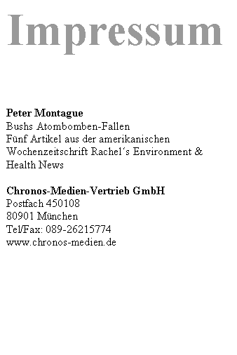 Textfeld: Impressum




Peter Montague
Bushs Atombomben-Fallen
Fünf Artikel aus der amerikanischen Wochenzeitschrift Rachels Environment & Health News 

Chronos-Medien-Vertrieb GmbH 
Postfach 450108 
80901 München
Tel/Fax: 089-26215774
www.chronos-medien.de 


